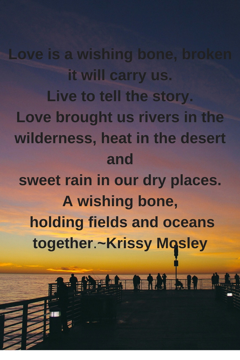 Love is a wishing bone, brokenit will carry us. Live to tell the story. Love brought us rivers in the wilderness, heat in the desert and sweet rain in our dry places. A wishing bone, holding fields and oceans .jpg